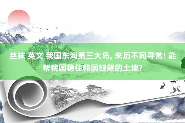 丝袜 英文 我国东海第三大岛， 来历不同寻常! 能帮我国稳住韩国觊觎的土地?