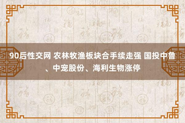 90后性交网 农林牧渔板块合手续走强 国投中鲁、中宠股份、海利生物涨停