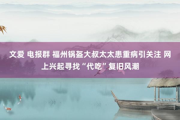 文爱 电报群 福州锅盔大叔太太患重病引关注 网上兴起寻找“代吃”复旧风潮