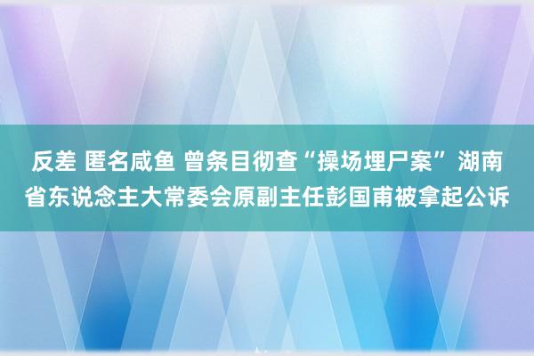 反差 匿名咸鱼 曾条目彻查“操场埋尸案” 湖南省东说念主大常委会原副主任彭国甫被拿起公诉