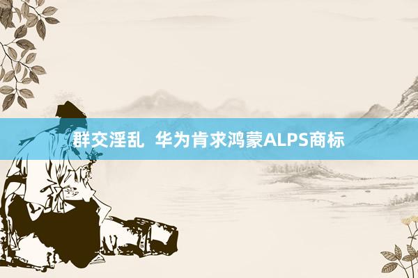 群交淫乱  华为肯求鸿蒙ALPS商标