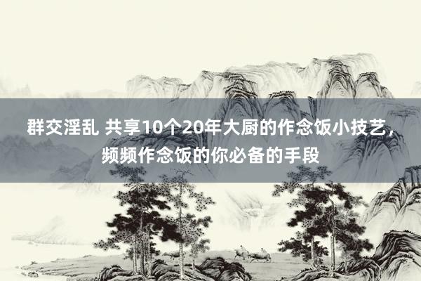 群交淫乱 共享10个20年大厨的作念饭小技艺，频频作念饭的你必备的手段