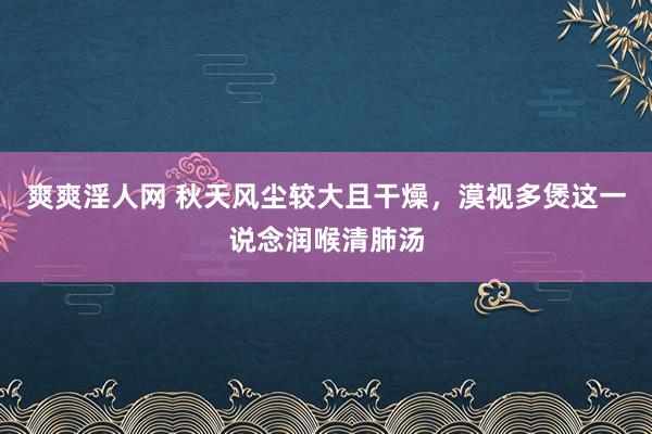 爽爽淫人网 秋天风尘较大且干燥，漠视多煲这一说念润喉清肺汤