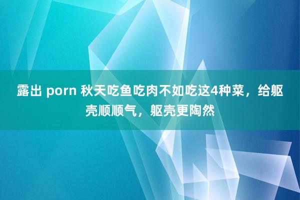 露出 porn 秋天吃鱼吃肉不如吃这4种菜，给躯壳顺顺气，躯壳更陶然