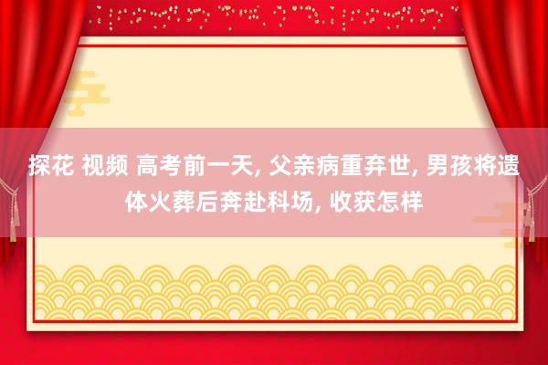 探花 视频 高考前一天， 父亲病重弃世， 男孩将遗体火葬后奔赴科场， 收获怎样