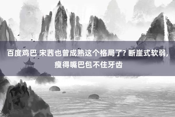 百度鸡巴 宋茜也曾成熟这个格局了? 断崖式软弱， 瘦得嘴巴包不住牙齿