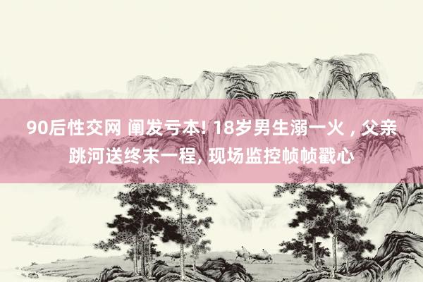 90后性交网 阐发亏本! 18岁男生溺一火 ， 父亲跳河送终末一程， 现场监控帧帧戳心