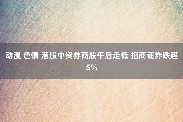 动漫 色情 港股中资券商股午后走低 招商证券跌超5%