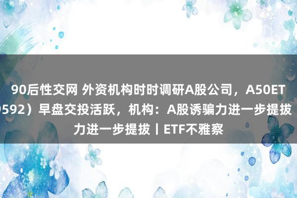 90后性交网 外资机构时时调研A股公司，A50ETF基金（159592）早盘交投活跃，机构：A股诱骗力进一步提拔丨ETF不雅察