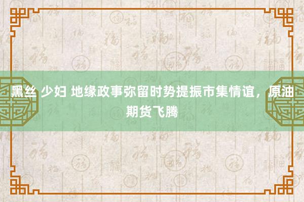 黑丝 少妇 地缘政事弥留时势提振市集情谊，原油期货飞腾