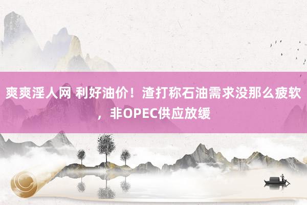 爽爽淫人网 利好油价！渣打称石油需求没那么疲软，非OPEC供应放缓