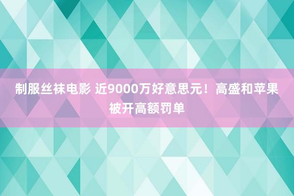 制服丝袜电影 近9000万好意思元！高盛和苹果被开高额罚单