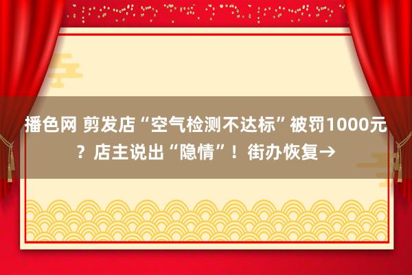 播色网 剪发店“空气检测不达标”被罚1000元？店主说出“隐情”！街办恢复→