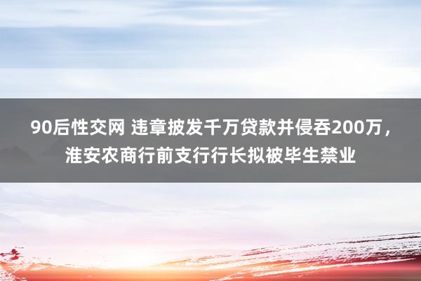 90后性交网 违章披发千万贷款并侵吞200万，淮安农商行前支行行长拟被毕生禁业