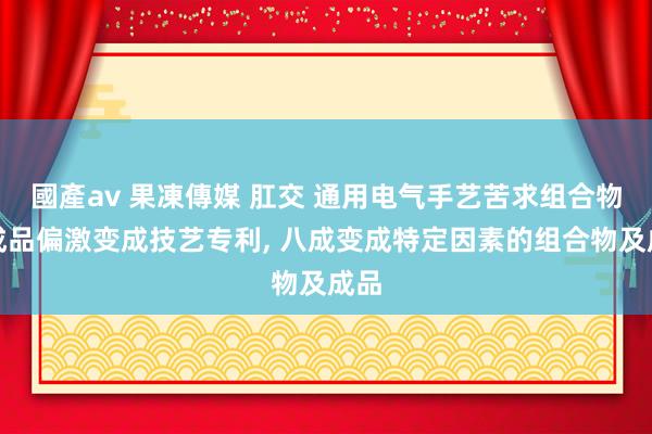 國產av 果凍傳媒 肛交 通用电气手艺苦求组合物、成品偏激变成技艺专利， 八成变成特定因素的组合物及成品