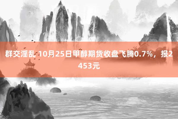 群交淫乱 10月25日甲醇期货收盘飞腾0.7%，报2453元