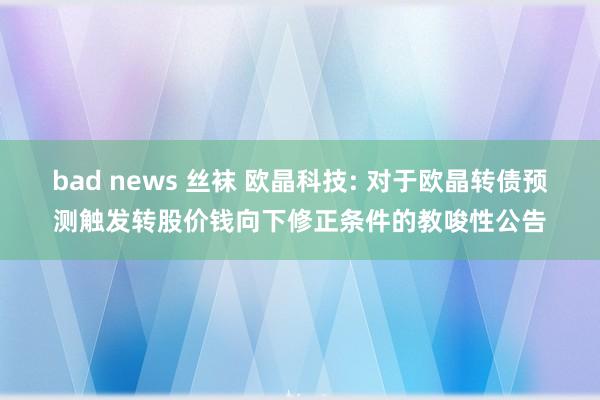 bad news 丝袜 欧晶科技: 对于欧晶转债预测触发转股价钱向下修正条件的教唆性公告