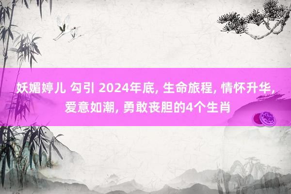 妖媚婷儿 勾引 2024年底， 生命旅程， 情怀升华， 爱意如潮， 勇敢丧胆的4个生肖