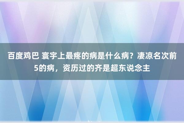 百度鸡巴 寰宇上最疼的病是什么病？凄凉名次前5的病，资历过的齐是超东说念主