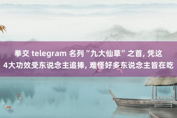 拳交 telegram 名列“九大仙草”之首， 凭这4大功效受东说念主追捧， 难怪好多东说念主皆在吃