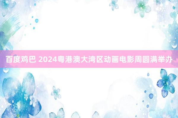 百度鸡巴 2024粤港澳大湾区动画电影周圆满举办