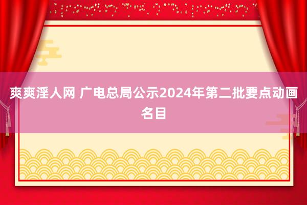 爽爽淫人网 广电总局公示2024年第二批要点动画名目