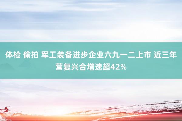 体检 偷拍 军工装备进步企业六九一二上市 近三年营复兴合增速超42%