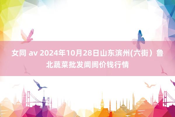 女同 av 2024年10月28日山东滨州(六街）鲁北蔬菜批发阛阓价钱行情