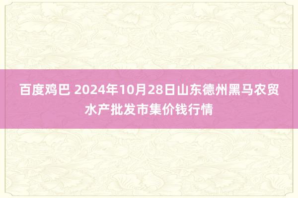 百度鸡巴 2024年10月28日山东德州黑马农贸水产批发市集价钱行情