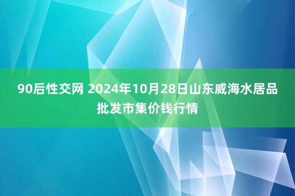 90后性交网 2024年10月28日山东威海水居品批发市集价钱行情