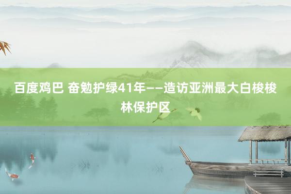 百度鸡巴 奋勉护绿41年——造访亚洲最大白梭梭林保护区