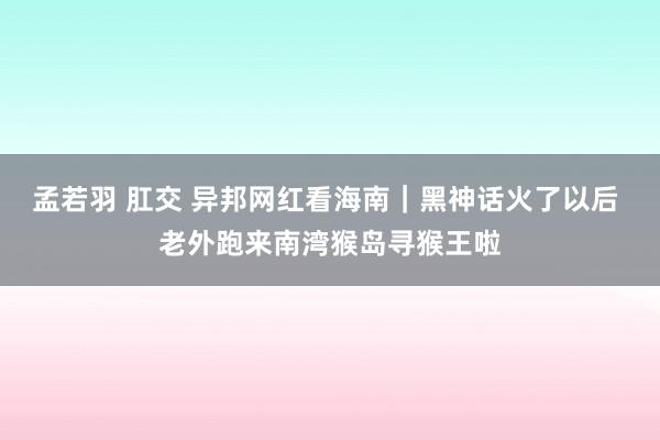 孟若羽 肛交 异邦网红看海南｜黑神话火了以后 老外跑来南湾猴岛寻猴王啦