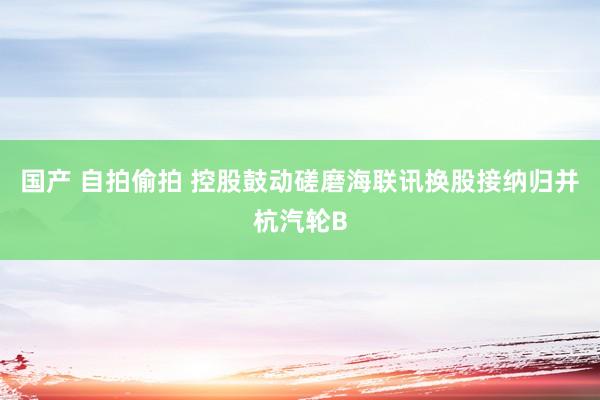 国产 自拍偷拍 控股鼓动磋磨海联讯换股接纳归并杭汽轮B