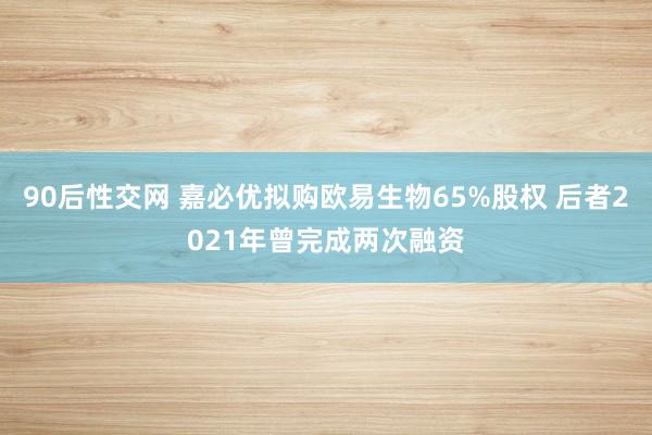 90后性交网 嘉必优拟购欧易生物65%股权 后者2021年曾完成两次融资