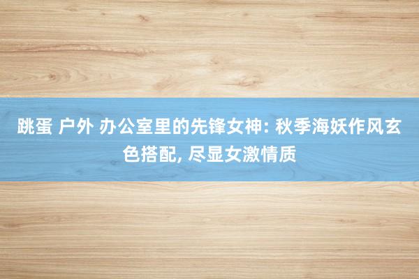 跳蛋 户外 办公室里的先锋女神: 秋季海妖作风玄色搭配， 尽显女激情质