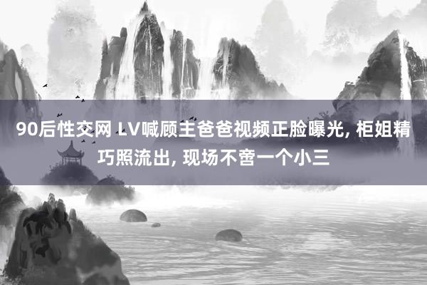 90后性交网 LV喊顾主爸爸视频正脸曝光， 柜姐精巧照流出， 现场不啻一个小三