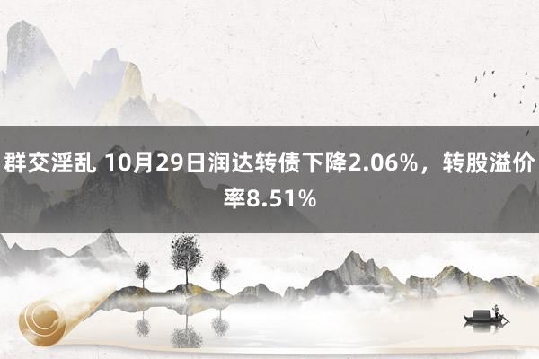 群交淫乱 10月29日润达转债下降2.06%，转股溢价率8.51%