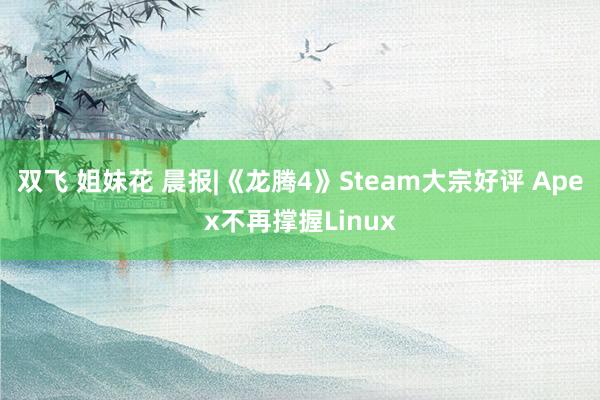 双飞 姐妹花 晨报|《龙腾4》Steam大宗好评 Apex不再撑握Linux