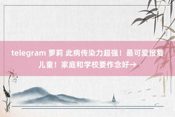 telegram 萝莉 此病传染力超强！最可爱报复儿童！家庭和学校要作念好→