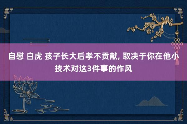 自慰 白虎 孩子长大后孝不贡献， 取决于你在他小技术对这3件事的作风