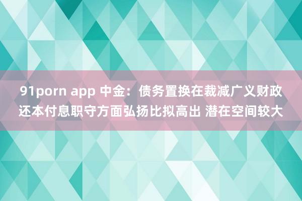 91porn app 中金：债务置换在裁减广义财政还本付息职守方面弘扬比拟高出 潜在空间较大