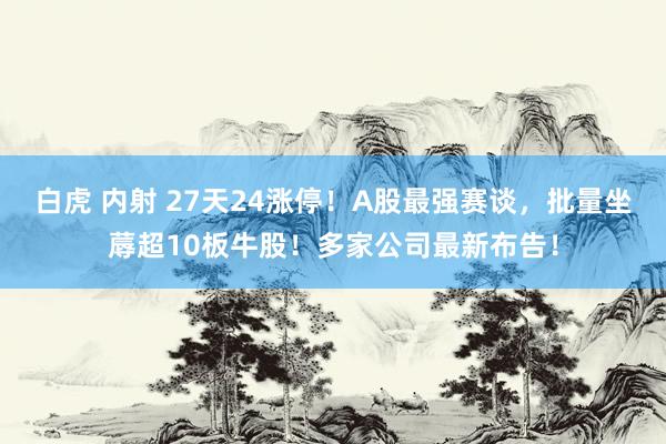 白虎 内射 27天24涨停！A股最强赛谈，批量坐蓐超10板牛股！多家公司最新布告！