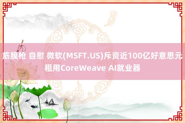 筋膜枪 自慰 微软(MSFT.US)斥资近100亿好意思元租用CoreWeave AI就业器