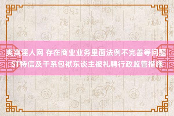 爽爽淫人网 存在商业业务里面法例不完善等问题 ST特信及干系包袱东谈主被礼聘行政监管措施