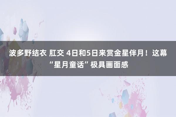 波多野结衣 肛交 4日和5日来赏金星伴月！这幕“星月童话”极具画面感