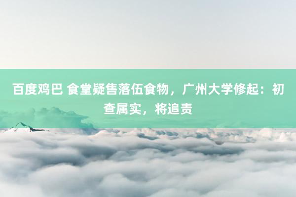 百度鸡巴 食堂疑售落伍食物，广州大学修起：初查属实，将追责