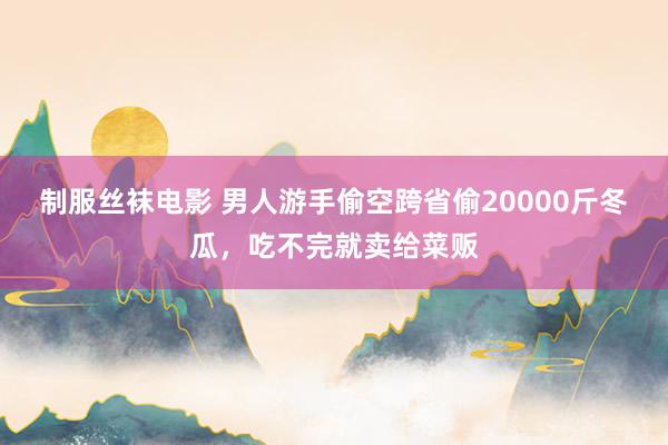 制服丝袜电影 男人游手偷空跨省偷20000斤冬瓜，吃不完就卖给菜贩