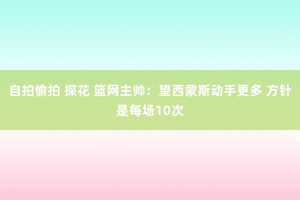 自拍偷拍 探花 篮网主帅：望西蒙斯动手更多 方针是每场10次