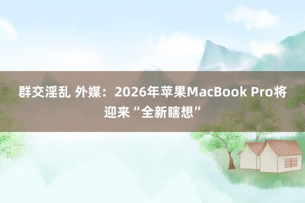 群交淫乱 外媒：2026年苹果MacBook Pro将迎来“全新瞎想”