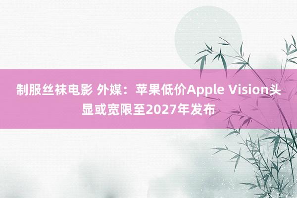 制服丝袜电影 外媒：苹果低价Apple Vision头显或宽限至2027年发布